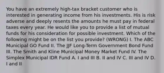 You have an extremely high-tax bracket customer who is interested in generating income from his investments. His is risk adverse and deeply resents the amounts he must pay in federal taxes every year. He would like you to provide a list of mutual funds for his consideration for possible investment. Which of the following might be on the list you provide? (WRONG) I. The ABC Municipal GO Fund II. The JJF Long-Term Government Bond Fund III. The Smith and Kline Municipal Money Market Fund IV. The Simplex Municipal IDR Fund A. I and III B. II and IV C. III and IV D. I and II