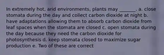 In extremely hot, arid environments, plants may _______. a. close stomata during the day and collect carbon dioxide at night b. have adaptations allowing them to absorb carbon dioxide from leaf spaces when the stomata are closed c. open stomata during the day because they need the carbon dioxide for photosynthesis d. keep stomata closed to maximize sugar production e. Two of these are correct