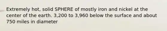 Extremely hot, solid SPHERE of mostly iron and nickel at the center of the earth. 3,200 to 3,960 below the surface and about 750 miles in diameter