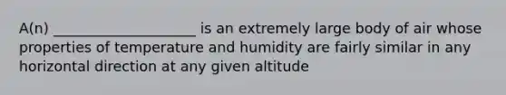 A(n) ____________________ is an extremely large body of air whose properties of temperature and humidity are fairly similar in any horizontal direction at any given altitude