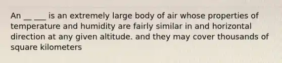 An __ ___ is an extremely large body of air whose properties of temperature and humidity are fairly similar in and horizontal direction at any given altitude. and they may cover thousands of square kilometers