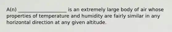 A(n) ____________________ is an extremely large body of air whose properties of temperature and humidity are fairly similar in any horizontal direction at any given altitude.