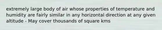 extremely large body of air whose properties of temperature and humidity are fairly similar in any horizontal direction at any given altitude - May cover thousands of square kms