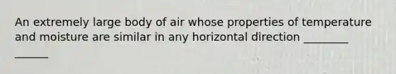 An extremely large body of air whose properties of temperature and moisture are similar in any horizontal direction ________ ______