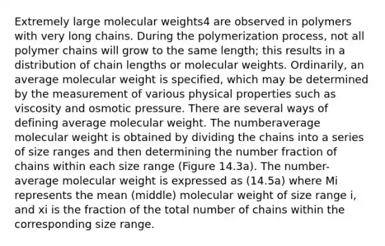 Extremely large molecular weights4 are observed in polymers with very long chains. During the polymerization process, not all polymer chains will grow to the same length; this results in a distribution of chain lengths or molecular weights. Ordinarily, an average molecular weight is specified, which may be determined by the measurement of various physical properties such as viscosity and osmotic pressure. There are several ways of defining average molecular weight. The numberaverage molecular weight is obtained by dividing the chains into a series of size ranges and then determining the number fraction of chains within each size range (Figure 14.3a). The number-average molecular weight is expressed as (14.5a) where Mi represents the mean (middle) molecular weight of size range i, and xi is the fraction of the total number of chains within the corresponding size range.