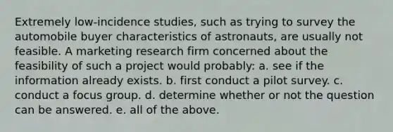 Extremely low-incidence studies, such as trying to survey the automobile buyer characteristics of astronauts, are usually not feasible. A marketing research firm concerned about the feasibility of such a project would probably: a. see if the information already exists. b. first conduct a pilot survey. c. conduct a focus group. d. determine whether or not the question can be answered. e. all of the above.