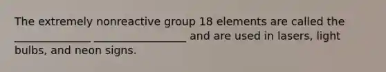 The extremely nonreactive group 18 elements are called the ______________ _________________ and are used in lasers, light bulbs, and neon signs.