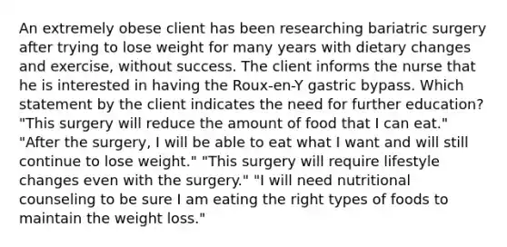 An extremely obese client has been researching bariatric surgery after trying to lose weight for many years with dietary changes and exercise, without success. The client informs the nurse that he is interested in having the Roux-en-Y gastric bypass. Which statement by the client indicates the need for further education? "This surgery will reduce the amount of food that I can eat." "After the surgery, I will be able to eat what I want and will still continue to lose weight." "This surgery will require lifestyle changes even with the surgery." "I will need nutritional counseling to be sure I am eating the right types of foods to maintain the weight loss."