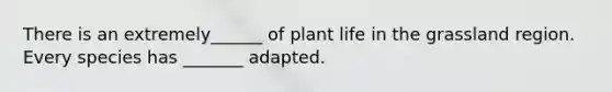 There is an extremely______ of plant life in the grassland region. Every species has _______ adapted.