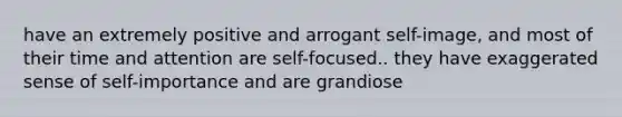 have an extremely positive and arrogant self-image, and most of their time and attention are self-focused.. they have exaggerated sense of self-importance and are grandiose