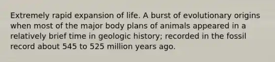 Extremely rapid expansion of life. A burst of evolutionary origins when most of the major body plans of animals appeared in a relatively brief time in geologic history; recorded in the fossil record about 545 to 525 million years ago.