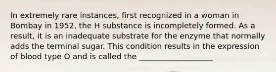 In extremely rare instances, first recognized in a woman in Bombay in 1952, the H substance is incompletely formed. As a result, it is an inadequate substrate for the enzyme that normally adds the terminal sugar. This condition results in the expression of blood type O and is called the ___________________