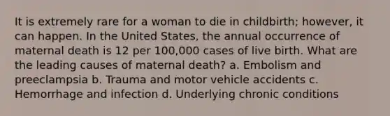 It is extremely rare for a woman to die in childbirth; however, it can happen. In the United States, the annual occurrence of maternal death is 12 per 100,000 cases of live birth. What are the leading causes of maternal death? a. Embolism and preeclampsia b. Trauma and motor vehicle accidents c. Hemorrhage and infection d. Underlying chronic conditions