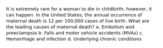 It is extremely rare for a woman to die in childbirth; however, it can happen. In the United States, the annual occurrence of maternal death is 12 per 100,000 cases of live birth. What are the leading causes of maternal death? a. Embolism and preeclampsia b. Falls and motor vehicle accidents (MVAs) c. Hemorrhage and infection d. Underlying chronic conditions