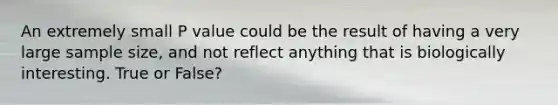 An extremely small P value could be the result of having a very large sample size, and not reflect anything that is biologically interesting. True or False?