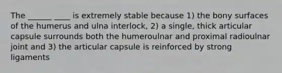 The ______ ____ is extremely stable because 1) the bony surfaces of the humerus and ulna interlock, 2) a single, thick articular capsule surrounds both the humeroulnar and proximal radioulnar joint and 3) the articular capsule is reinforced by strong ligaments