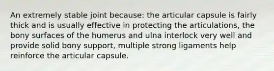 An extremely stable joint because: the articular capsule is fairly thick and is usually effective in protecting the articulations, the bony surfaces of the humerus and ulna interlock very well and provide solid bony support, multiple strong ligaments help reinforce the articular capsule.