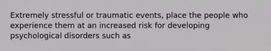 Extremely stressful or traumatic events, place the people who experience them at an increased risk for developing psychological disorders such as