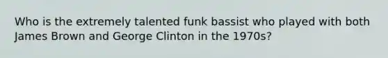 Who is the extremely talented funk bassist who played with both James Brown and George Clinton in the 1970s?