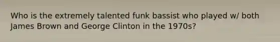 Who is the extremely talented funk bassist who played w/ both James Brown and George Clinton in the 1970s?