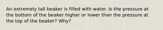 An extremely tall beaker is filled with water. Is the pressure at the bottom of the beaker higher or lower than the pressure at the top of the beaker? Why?