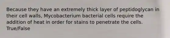 Because they have an extremely thick layer of peptidoglycan in their cell walls, Mycobacterium bacterial cells require the addition of heat in order for stains to penetrate the cells. True/False