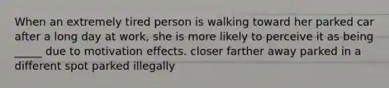 When an extremely tired person is walking toward her parked car after a long day at work, she is more likely to perceive it as being _____ due to motivation effects. closer farther away parked in a different spot parked illegally