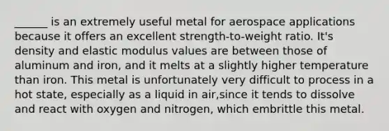 ______ is an extremely useful metal for aerospace applications because it offers an excellent strength-to-weight ratio. It's density and elastic modulus values are between those of aluminum and iron, and it melts at a slightly higher temperature than iron. This metal is unfortunately very difficult to process in a hot state, especially as a liquid in air,since it tends to dissolve and react with oxygen and nitrogen, which embrittle this metal.