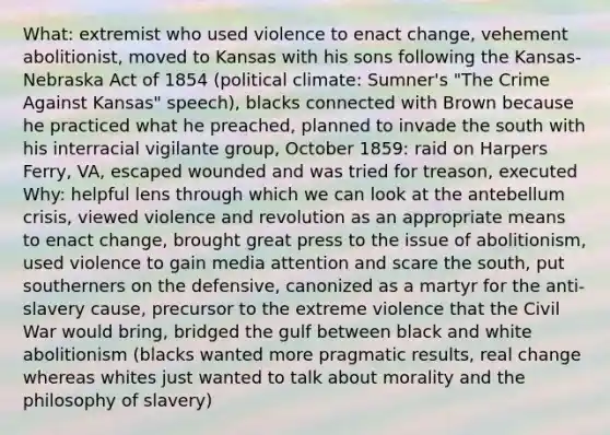 What: extremist who used violence to enact change, vehement abolitionist, moved to Kansas with his sons following the Kansas-Nebraska Act of 1854 (political climate: Sumner's "The Crime Against Kansas" speech), blacks connected with Brown because he practiced what he preached, planned to invade the south with his interracial vigilante group, October 1859: raid on Harpers Ferry, VA, escaped wounded and was tried for treason, executed Why: helpful lens through which we can look at the antebellum crisis, viewed violence and revolution as an appropriate means to enact change, brought great press to the issue of abolitionism, used violence to gain media attention and scare the south, put southerners on the defensive, canonized as a martyr for the anti-slavery cause, precursor to the extreme violence that the Civil War would bring, bridged the gulf between black and white abolitionism (blacks wanted more pragmatic results, real change whereas whites just wanted to talk about morality and the philosophy of slavery)