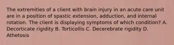 The extremities of a client with brain injury in an acute care unit are in a position of spastic extension, adduction, and internal rotation. The client is displaying symptoms of which condition? A. Decorticate rigidity B. Torticollis C. Decerebrate rigidity D. Athetosis