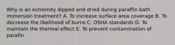 Why is an extremity dipped and dried during paraffin bath immersion treatment? A. To increase surface area coverage B. To decrease the likelihood of burns C. OSHA standards D. To maintain the thermal effect E. To prevent contamination of parafin