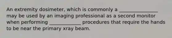 An extremity dosimeter, which is commonly a ________________ may be used by an imaging professional as a second monitor when performing _____________ procedures that require the hands to be near the primary xray beam.