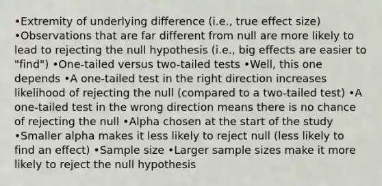 •Extremity of underlying difference (i.e., true effect size) •Observations that are far different from null are more likely to lead to rejecting the null hypothesis (i.e., big effects are easier to "find") •One-tailed versus two-tailed tests •Well, this one depends •A one-tailed test in the right direction increases likelihood of rejecting the null (compared to a two-tailed test) •A one-tailed test in the wrong direction means there is no chance of rejecting the null •Alpha chosen at the start of the study •Smaller alpha makes it less likely to reject null (less likely to find an effect) •Sample size •Larger sample sizes make it more likely to reject the null hypothesis