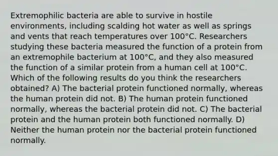 Extremophilic bacteria are able to survive in hostile environments, including scalding hot water as well as springs and vents that reach temperatures over 100°C. Researchers studying these bacteria measured the function of a protein from an extremophile bacterium at 100°C, and they also measured the function of a similar protein from a human cell at 100°C. Which of the following results do you think the researchers obtained? A) The bacterial protein functioned normally, whereas the human protein did not. B) The human protein functioned normally, whereas the bacterial protein did not. C) The bacterial protein and the human protein both functioned normally. D) Neither the human protein nor the bacterial protein functioned normally.