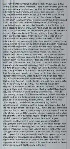 from "EXTRICATING YOUNG GUSSIE"by P.G. Wodehouse 1. She sprang it on me before breakfast. There in seven words you have a complete character sketch of my Aunt Agatha. I could go on indefinitely about brutality and lack of consideration. I merely say that she routed me out of bed to listen to her painful story somewhere in the small hours. It can't have been half past eleven when Jeeves, my man, woke me out of the dreamless and broke the news: 'Mrs Gregson to see you, sir.'2. I thought she must be walking in her sleep, but I crawled out of bed and got into a dressing-gown. I knew Aunt Agatha well enough to know that, if she had come to see me, she was going to see me. That's the sort of woman she is.3. She was sitting bolt upright in a chair, staring into space. When I came in she looked at me in that darn critical way that always makes me feel as if I had gelatin where my spine ought to be. Aunt Agatha is one of those strong-minded women. I should think Queen Elizabeth must have been something like her. She bosses her husband, Spencer Gregson, a battered little chappie on the Stock Exchange. She bosses my cousin, Gussie Mannering-Phipps. She bosses her sister-in-law, Gussie's mother. And, worst of all, she bosses me. She has an eye like a man-eating fish, and she has got moral suasion down to a fine point.4. I dare say there are fellows in the world-men of blood and iron, don't you know, and all that sort of thing-whom she couldn't intimidate; but if you're a chappie like me, fond of a quiet life, you simply curl into a ball when you see her coming, and hope for the best. My experience is that when Aunt Agatha wants you to do a thing you do it, or else you find yourself wondering why those fellows in the olden days made such a fuss when they had trouble with the Spanish Inquisition.5. 'Halloa, Aunt Agatha!' I said6. 'Bertie,' she said, 'you look a sight. You look perfectly dissipated.'7. I was feeling like a badly wrapped brown-paper parcel. I'm never at my best in the early morning. I said so.8. 'Early morning! I had breakfast three hours ago, and have been walking in the park ever since, trying to compose my thoughts.'9. If I ever breakfasted at half past eight I should walk on the Embankment, trying to end it all in a watery grave.10. 'I am extremely worried, Bertie. That is why I have come to you.'11. And then I saw she was going to start something, and I bleated weakly to Jeeves to bring me tea. But she had begun before I could get it.12. 'What are your immediate plans, Bertie?'13. 'Well, I rather thought of tottering out for a bite of lunch later on, and then possibly staggering round to the club, and after that, if I felt strong enough, I might trickle off to Walton Heath for a round of golf.'14. 'I am not interested in your totterings and tricklings. I mean, have you any important engagements in the next week or so?'15. I scented danger. How does this line from the story help the reader better understand Bertie's character? Do not lose sight of the fact that all this was taking place on an empty stomach, shortly after the rising of the lark. (5 points) -It introduces readers to Bertie's poverty and lack of opportunity. -It encourages readers to focus on Bertie's appearance. -It reinforces for readers the idea that Bertie is not happy about Aunt Agatha's visit. -It lets readers know that Bertie prefers seeing Aunt Agatha early in the day.