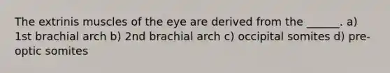 The extrinis muscles of the eye are derived from the ______. a) 1st brachial arch b) 2nd brachial arch c) occipital somites d) pre-optic somites