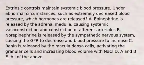 Extrinsic controls maintain systemic <a href='https://www.questionai.com/knowledge/kD0HacyPBr-blood-pressure' class='anchor-knowledge'>blood pressure</a>. Under abnormal circumstances, such as extremely decreased blood pressure, which hormones are released? A. Epinephrine is released by the adrenal medulla, causing systemic vasoconstriction and constriction of afferent arterioles B. Norepinephrine is released by the sympathetic <a href='https://www.questionai.com/knowledge/kThdVqrsqy-nervous-system' class='anchor-knowledge'>nervous system</a>, causing the GFR to decrease and blood pressure to increase C. Renin is released by the macula densa cells, activating the granular cells and increasing blood volume with NaCl D. A and B E. All of the above