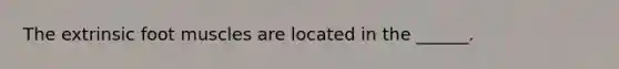 The extrinsic foot muscles are located in the ______.