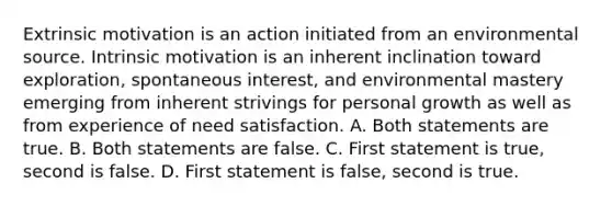 Extrinsic motivation is an action initiated from an environmental source. Intrinsic motivation is an inherent inclination toward exploration, spontaneous interest, and environmental mastery emerging from inherent strivings for personal growth as well as from experience of need satisfaction. A. Both statements are true. B. Both statements are false. C. First statement is true, second is false. D. First statement is false, second is true.