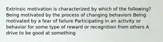 Extrinsic motivation is characterized by which of the following? Being motivated by the process of changing behaviors Being motivated by a fear of failure Participating in an activity or behavior for some type of reward or recognition from others A drive to be good at something