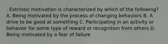 . Extrinsic motivation is characterized by which of the following? A. Being motivated by the process of changing behaviors B. A drive to be good at something C. Participating in an activity or behavior for some type of reward or recognition from others D. Being motivated by a fear of failure