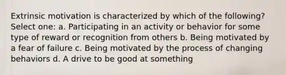 Extrinsic motivation is characterized by which of the following? Select one: a. Participating in an activity or behavior for some type of reward or recognition from others b. Being motivated by a fear of failure c. Being motivated by the process of changing behaviors d. A drive to be good at something