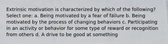 Extrinsic motivation is characterized by which of the following? Select one: a. Being motivated by a fear of failure b. Being motivated by the process of changing behaviors c. Participating in an activity or behavior for some type of reward or recognition from others d. A drive to be good at something