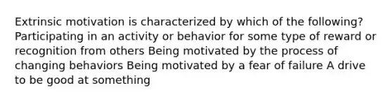 Extrinsic motivation is characterized by which of the following? Participating in an activity or behavior for some type of reward or recognition from others Being motivated by the process of changing behaviors Being motivated by a fear of failure A drive to be good at something