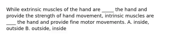 While extrinsic muscles of the hand are _____ the hand and provide the strength of hand movement, intrinsic muscles are ____ the hand and provide fine motor movements. A. inside, outside B. outside, inside