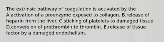 The extrinsic pathway of coagulation is activated by the A.activation of a proenzyme exposed to collagen. B.release of heparin from the liver. C.sticking of platelets to damaged tissue. D.conversion of prothrombin to thrombin. E.release of tissue factor by a damaged endothelium.