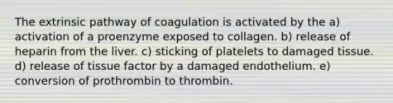 The extrinsic pathway of coagulation is activated by the a) activation of a proenzyme exposed to collagen. b) release of heparin from the liver. c) sticking of platelets to damaged tissue. d) release of tissue factor by a damaged endothelium. e) conversion of prothrombin to thrombin.