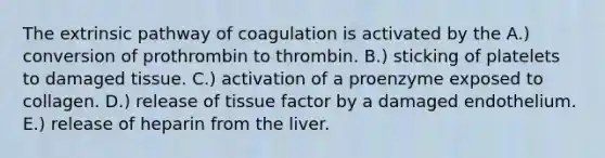 The extrinsic pathway of coagulation is activated by the A.) conversion of prothrombin to thrombin. B.) sticking of platelets to damaged tissue. C.) activation of a proenzyme exposed to collagen. D.) release of tissue factor by a damaged endothelium. E.) release of heparin from the liver.