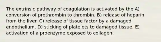 The extrinsic pathway of coagulation is activated by the A) conversion of prothrombin to thrombin. B) release of heparin from the liver. C) release of tissue factor by a damaged endothelium. D) sticking of platelets to damaged tissue. E) activation of a proenzyme exposed to collagen.