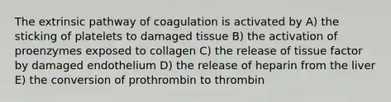 The extrinsic pathway of coagulation is activated by A) the sticking of platelets to damaged tissue B) the activation of proenzymes exposed to collagen C) the release of tissue factor by damaged endothelium D) the release of heparin from the liver E) the conversion of prothrombin to thrombin